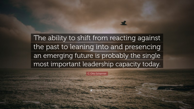 C. Otto Scharmer Quote: “The ability to shift from reacting against the past to leaning into and presencing an emerging future is probably the single most important leadership capacity today.”