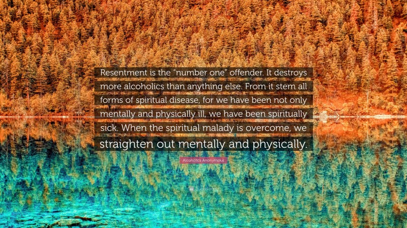 Alcoholics Anonymous Quote: “Resentment is the “number one” offender. It destroys more alcoholics than anything else. From it stem all forms of spiritual disease, for we have been not only mentally and physically ill, we have been spiritually sick. When the spiritual malady is overcome, we straighten out mentally and physically.”