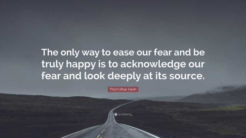 Thich Nhat Hanh Quote: “The only way to ease our fear and be truly happy is to acknowledge our fear and look deeply at its source.”