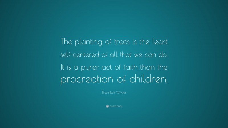 Thornton Wilder Quote: “The planting of trees is the least self-centered of all that we can do. It is a purer act of faith than the procreation of children.”
