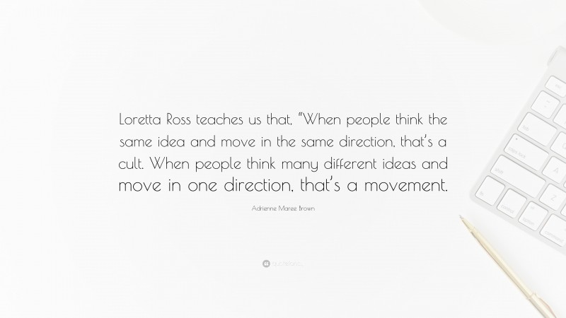 Adrienne Maree Brown Quote: “Loretta Ross teaches us that, “When people think the same idea and move in the same direction, that’s a cult. When people think many different ideas and move in one direction, that’s a movement.”