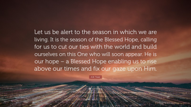 A.W. Tozer Quote: “Let us be alert to the season in which we are living. It is the season of the Blessed Hope, calling for us to cut our ties with the world and build ourselves on this One who will soon appear. He is our hope – a Blessed Hope enabling us to rise above our times and fix our gaze upon Him.”