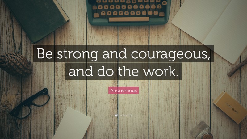Anonymous Quote: “Be strong and courageous, and do the work.”