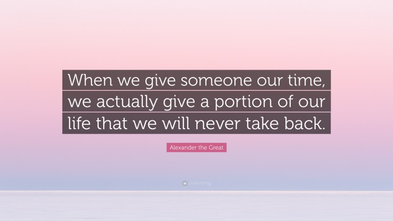Alexander the Great Quote: “When we give someone our time, we actually give a portion of our life that we will never take back.”