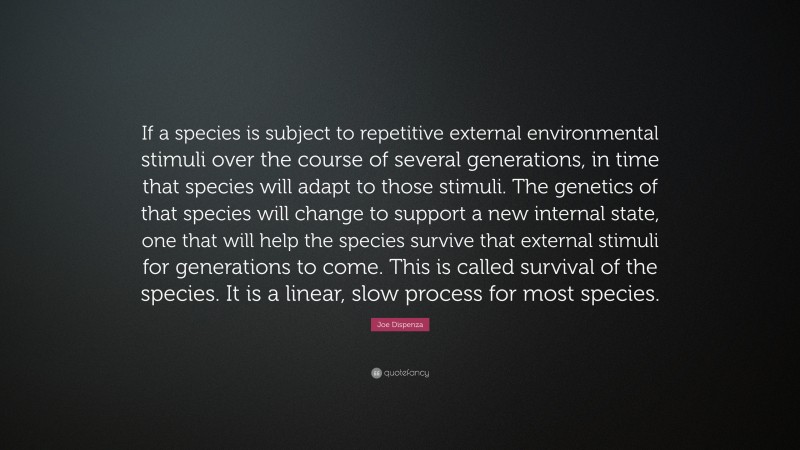Joe Dispenza Quote: “If a species is subject to repetitive external environmental stimuli over the course of several generations, in time that species will adapt to those stimuli. The genetics of that species will change to support a new internal state, one that will help the species survive that external stimuli for generations to come. This is called survival of the species. It is a linear, slow process for most species.”