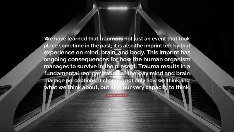 Bessel A. van der Kolk Quote: “We have learned that trauma is not just an event that took place sometime in the past; it is also the imprint left by that experience on mind, brain, and body. This imprint has ongoing consequences for how the human organism manages to survive in the present. Trauma results in a fundamental reorganization of the way mind and brain manage perceptions. It changes not only how we think and what we think about, but also our very capacity to think.”
