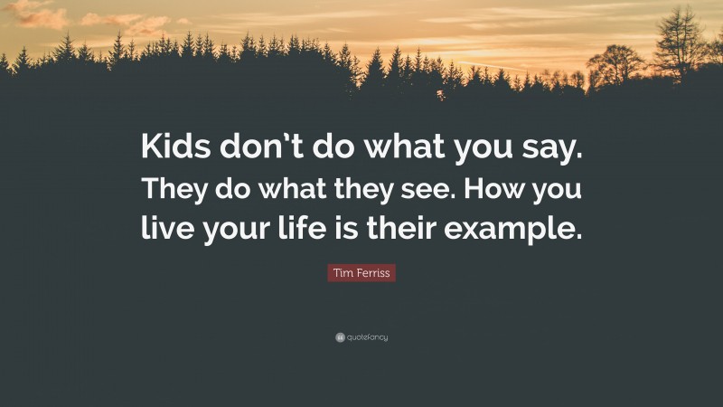 Tim Ferriss Quote: “Kids don’t do what you say. They do what they see. How you live your life is their example.”