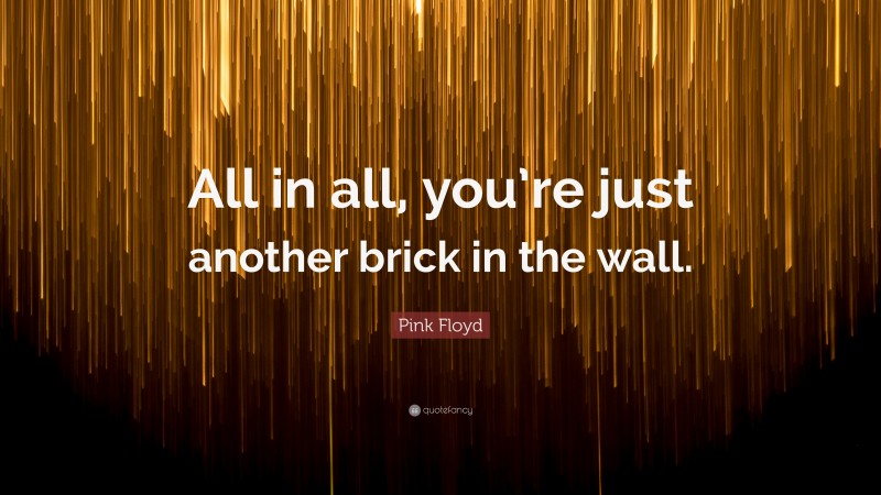 Pink Floyd Quote: “All in all, you’re just another brick in the wall.”