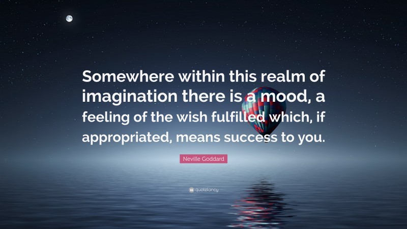 Neville Goddard Quote: “Somewhere within this realm of imagination there is a mood, a feeling of the wish fulfilled which, if appropriated, means success to you.”