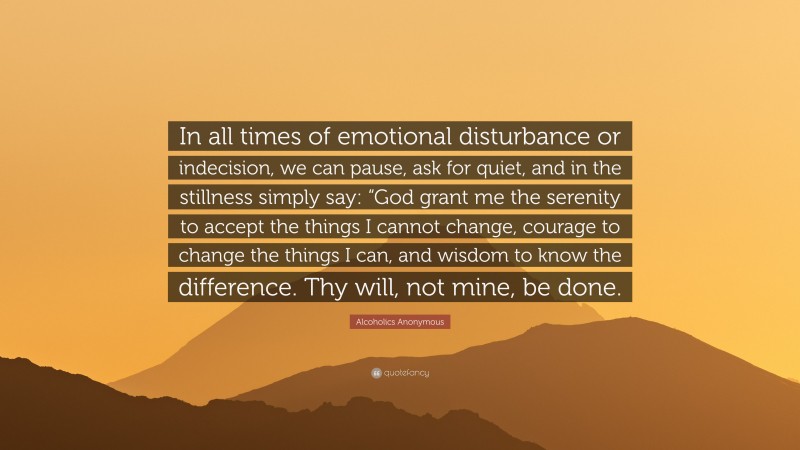 Alcoholics Anonymous Quote: “In all times of emotional disturbance or indecision, we can pause, ask for quiet, and in the stillness simply say: “God grant me the serenity to accept the things I cannot change, courage to change the things I can, and wisdom to know the difference. Thy will, not mine, be done.”