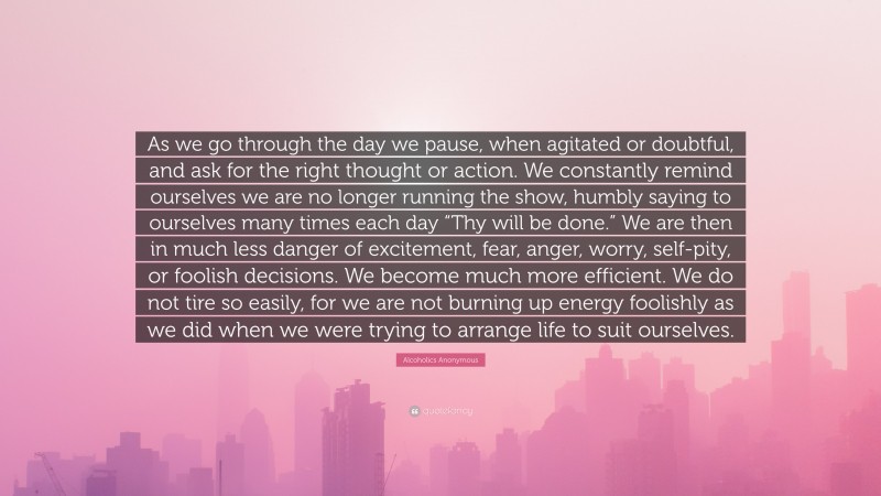 Alcoholics Anonymous Quote: “As we go through the day we pause, when agitated or doubtful, and ask for the right thought or action. We constantly remind ourselves we are no longer running the show, humbly saying to ourselves many times each day “Thy will be done.” We are then in much less danger of excitement, fear, anger, worry, self-pity, or foolish decisions. We become much more efficient. We do not tire so easily, for we are not burning up energy foolishly as we did when we were trying to arrange life to suit ourselves.”