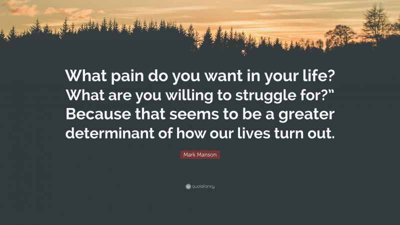 Mark Manson Quote: “What pain do you want in your life? What are you willing to struggle for?” Because that seems to be a greater determinant of how our lives turn out.”