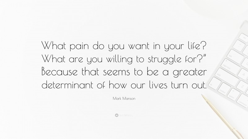Mark Manson Quote: “What pain do you want in your life? What are you willing to struggle for?” Because that seems to be a greater determinant of how our lives turn out.”