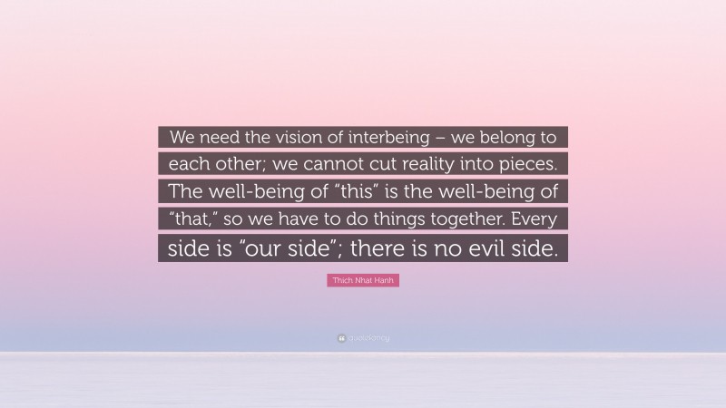 Thich Nhat Hanh Quote: “We need the vision of interbeing – we belong to each other; we cannot cut reality into pieces. The well-being of “this” is the well-being of “that,” so we have to do things together. Every side is “our side”; there is no evil side.”