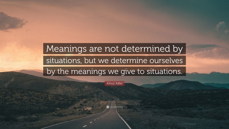 Alfred Adler Quote: “Meanings are not determined by situations, but we determine ourselves by the meanings we give to situations.”