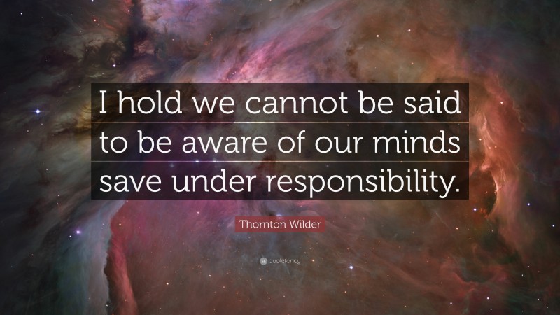 Thornton Wilder Quote: “I hold we cannot be said to be aware of our minds save under responsibility.”