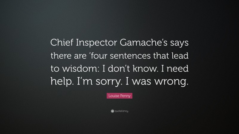 Louise Penny Quote: “Chief Inspector Gamache’s says there are ’four sentences that lead to wisdom: I don’t know. I need help. I’m sorry. I was wrong.”