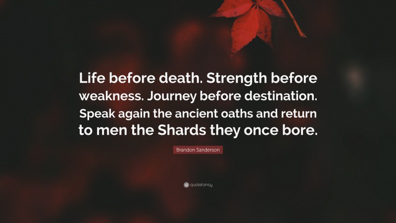 Brandon Sanderson Quote: “Life before death. Strength before weakness. Journey before destination. Speak again the ancient oaths and return to men the Shards they once bore.”