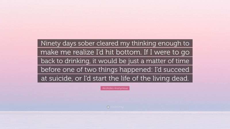 Alcoholics Anonymous Quote: “Ninety days sober cleared my thinking enough to make me realize I’d hit bottom. If I were to go back to drinking, it would be just a matter of time before one of two things happened: I’d succeed at suicide, or I’d start the life of the living dead.”