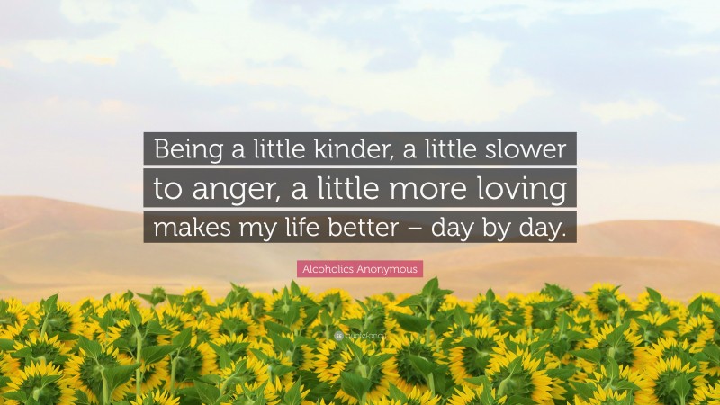 Alcoholics Anonymous Quote: “Being a little kinder, a little slower to anger, a little more loving makes my life better – day by day.”