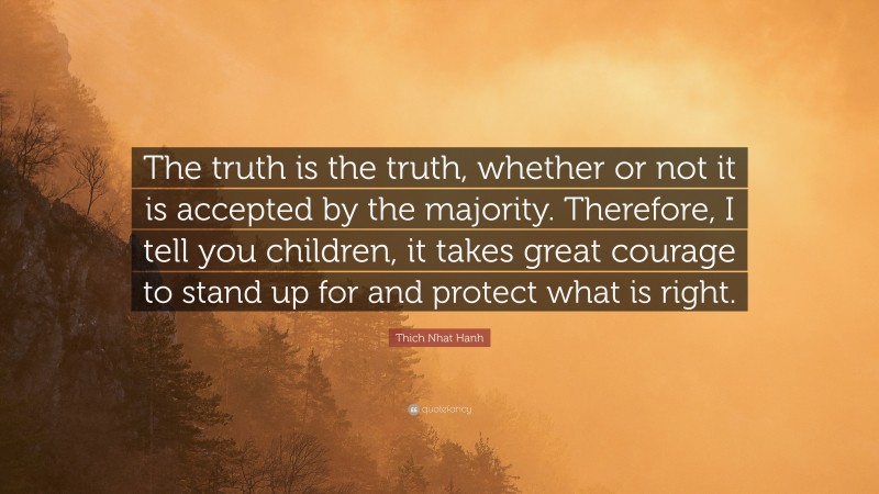 Thich Nhat Hanh Quote: “The truth is the truth, whether or not it is accepted by the majority. Therefore, I tell you children, it takes great courage to stand up for and protect what is right.”
