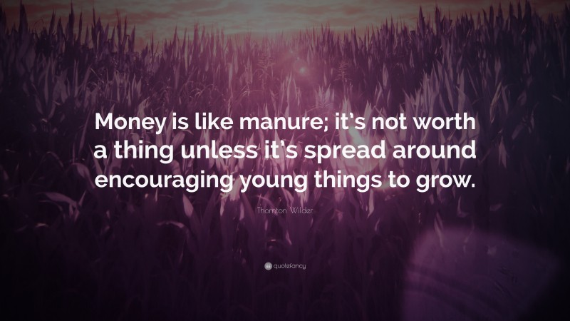Thornton Wilder Quote: “Money is like manure; it’s not worth a thing unless it’s spread around encouraging young things to grow.”