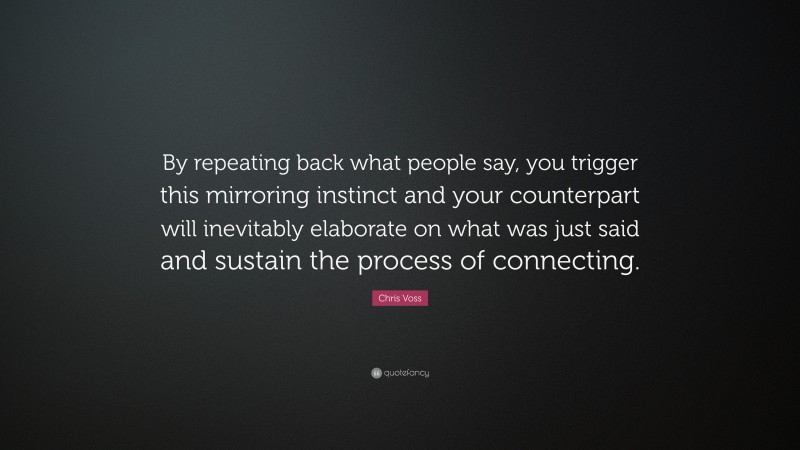 Chris Voss Quote: “By repeating back what people say, you trigger this mirroring instinct and your counterpart will inevitably elaborate on what was just said and sustain the process of connecting.”