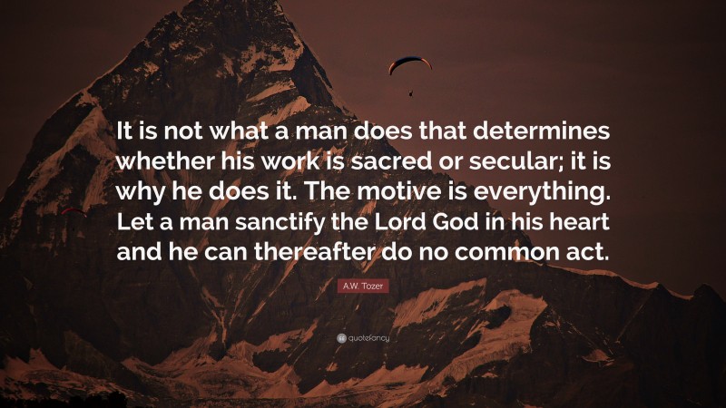 A.W. Tozer Quote: “It is not what a man does that determines whether his work is sacred or secular; it is why he does it. The motive is everything. Let a man sanctify the Lord God in his heart and he can thereafter do no common act.”