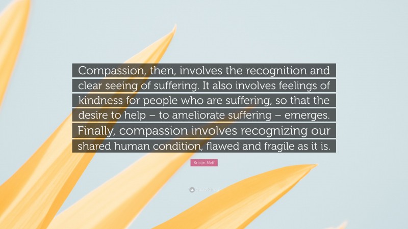 Kristin Neff Quote: “Compassion, then, involves the recognition and clear seeing of suffering. It also involves feelings of kindness for people who are suffering, so that the desire to help – to ameliorate suffering – emerges. Finally, compassion involves recognizing our shared human condition, flawed and fragile as it is.”