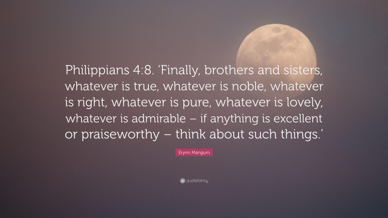 Erynn Mangum Quote: “Philippians 4:8. ‘Finally, brothers and sisters, whatever is true, whatever is noble, whatever is right, whatever is pure, whatever is lovely, whatever is admirable – if anything is excellent or praiseworthy – think about such things.’”