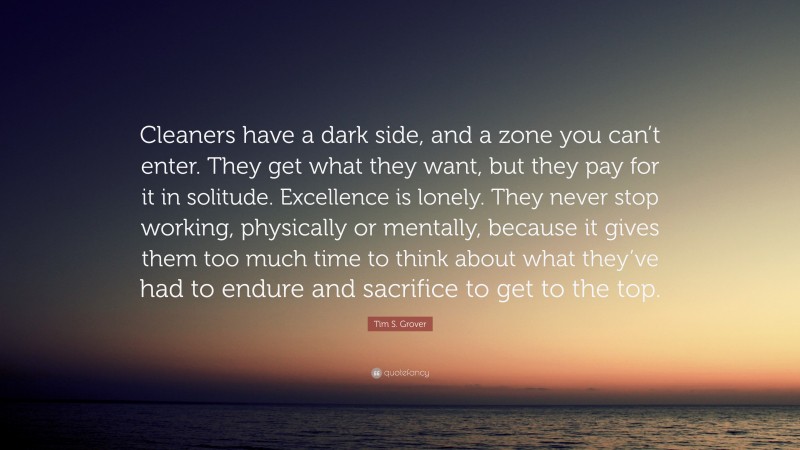 Tim S. Grover Quote: “Cleaners have a dark side, and a zone you can’t enter. They get what they want, but they pay for it in solitude. Excellence is lonely. They never stop working, physically or mentally, because it gives them too much time to think about what they’ve had to endure and sacrifice to get to the top.”