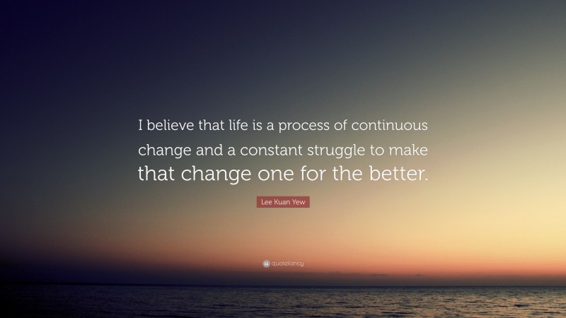 Lee Kuan Yew Quote: “I believe that life is a process of continuous change and a constant struggle to make that change one for the better.”