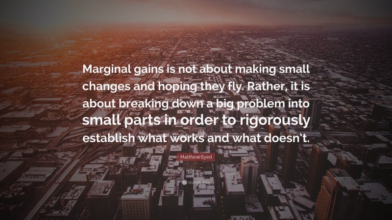 Matthew Syed Quote: “Marginal gains is not about making small changes and hoping they fly. Rather, it is about breaking down a big problem into small parts in order to rigorously establish what works and what doesn’t.”