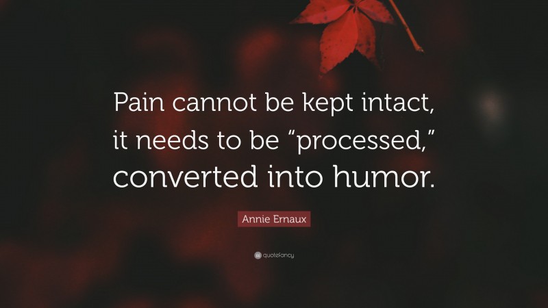 Annie Ernaux Quote: “Pain cannot be kept intact, it needs to be “processed,” converted into humor.”
