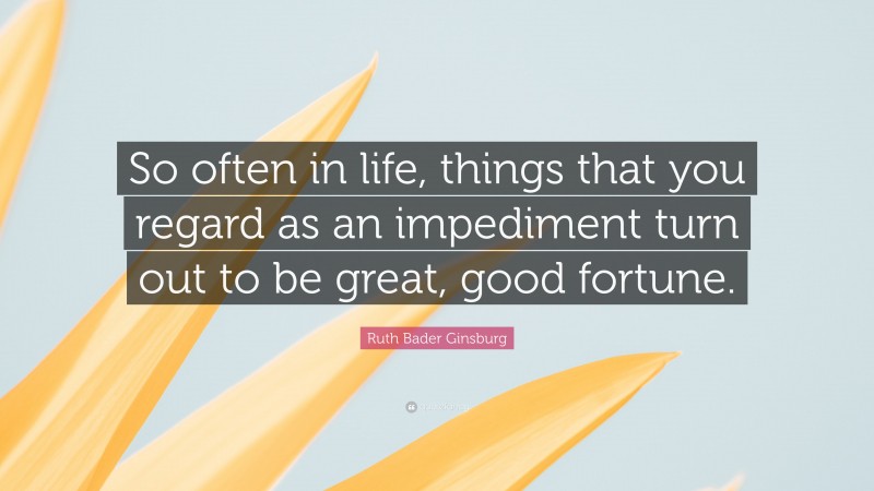 Ruth Bader Ginsburg Quote: “So often in life, things that you regard as an impediment turn out to be great, good fortune.”