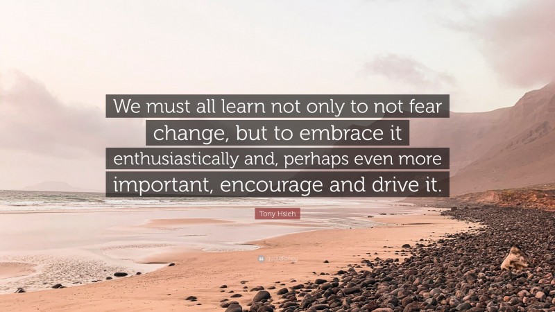 Tony Hsieh Quote: “We must all learn not only to not fear change, but to embrace it enthusiastically and, perhaps even more important, encourage and drive it.”