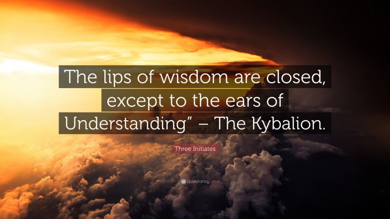 Three Initiates Quote: “The lips of wisdom are closed, except to the ears of Understanding” – The Kybalion.”