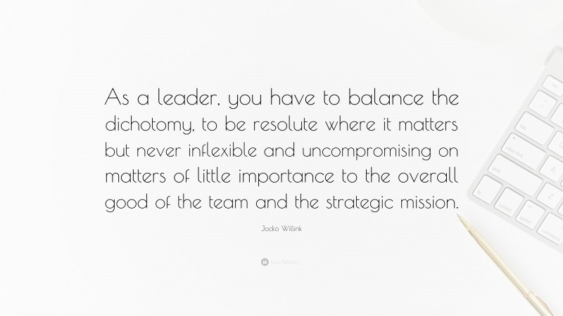 Jocko Willink Quote: “As a leader, you have to balance the dichotomy, to be resolute where it matters but never inflexible and uncompromising on matters of little importance to the overall good of the team and the strategic mission.”