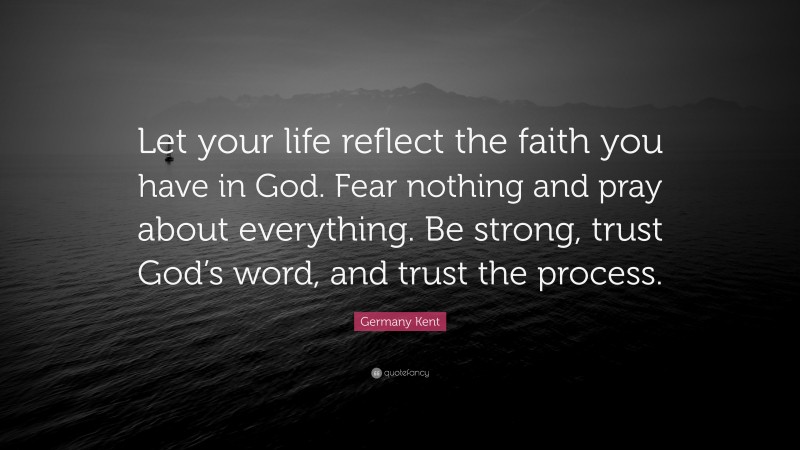 Germany Kent Quote: “Let your life reflect the faith you have in God. Fear nothing and pray about everything. Be strong, trust God’s word, and trust the process.”