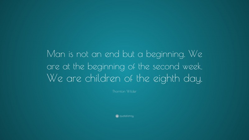 Thornton Wilder Quote: “Man is not an end but a beginning. We are at the beginning of the second week. We are children of the eighth day.”