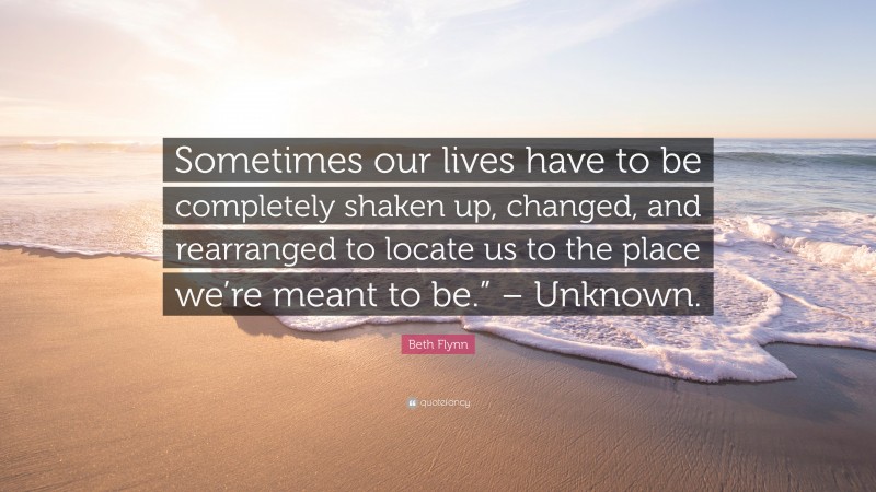 Beth Flynn Quote: “Sometimes our lives have to be completely shaken up, changed, and rearranged to locate us to the place we’re meant to be.” – Unknown.”