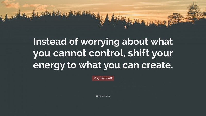 Roy Bennett Quote: “Instead of worrying about what you cannot control, shift your energy to what you can create.”