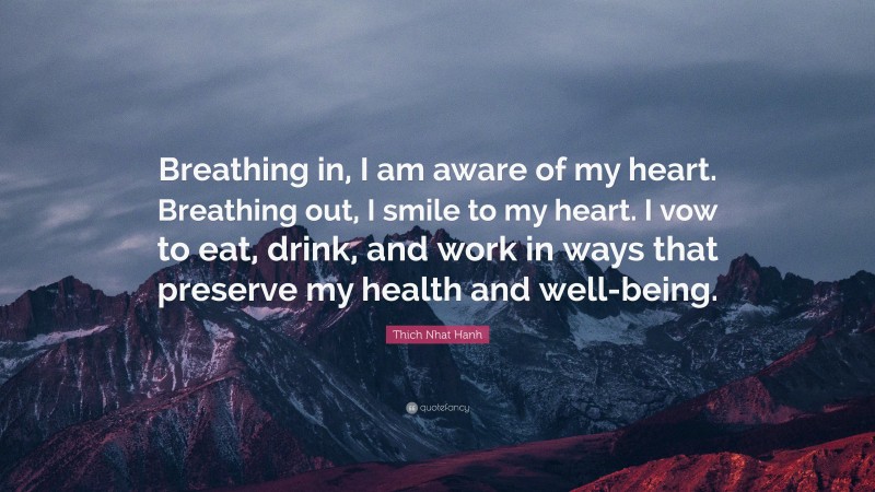 Thich Nhat Hanh Quote: “Breathing in, I am aware of my heart. Breathing out, I smile to my heart. I vow to eat, drink, and work in ways that preserve my health and well-being.”