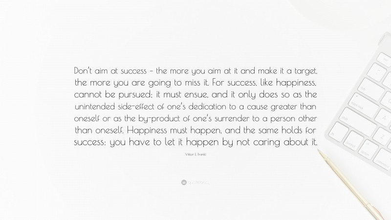 Viktor E. Frankl Quote: “Don’t aim at success – the more you aim at it and make it a target, the more you are going to miss it. For success, like happiness, cannot be pursued; it must ensue, and it only does so as the unintended side-effect of one’s dedication to a cause greater than oneself or as the by-product of one’s surrender to a person other than oneself. Happiness must happen, and the same holds for success: you have to let it happen by not caring about it.”