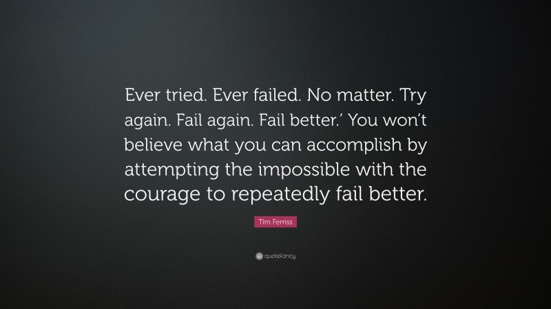 Tim Ferriss Quote: “Ever tried. Ever failed. No matter. Try again. Fail again. Fail better.’ You won’t believe what you can accomplish by attempting the impossible with the courage to repeatedly fail better.”