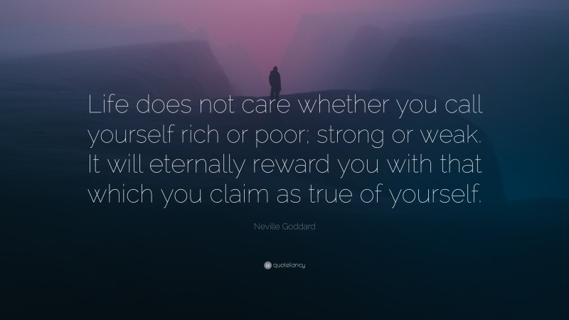 Neville Goddard Quote: “Life does not care whether you call yourself rich or poor; strong or weak. It will eternally reward you with that which you claim as true of yourself.”