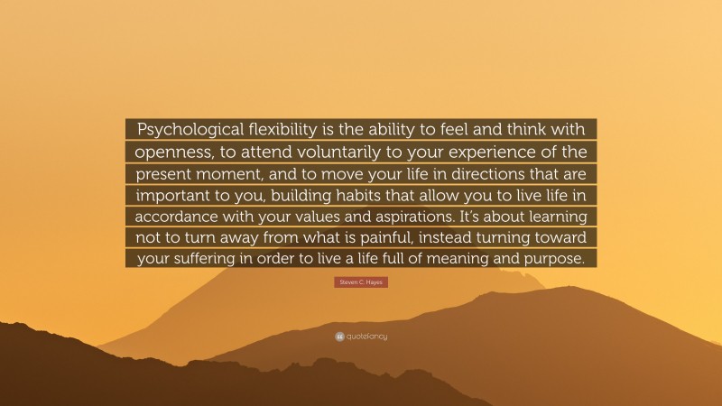 Steven C. Hayes Quote: “Psychological flexibility is the ability to feel and think with openness, to attend voluntarily to your experience of the present moment, and to move your life in directions that are important to you, building habits that allow you to live life in accordance with your values and aspirations. It’s about learning not to turn away from what is painful, instead turning toward your suffering in order to live a life full of meaning and purpose.”