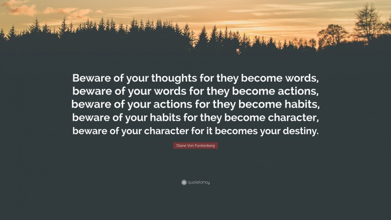 Diane Von Furstenberg Quote: “Beware of your thoughts for they become words, beware of your words for they become actions, beware of your actions for they become habits, beware of your habits for they become character, beware of your character for it becomes your destiny.”