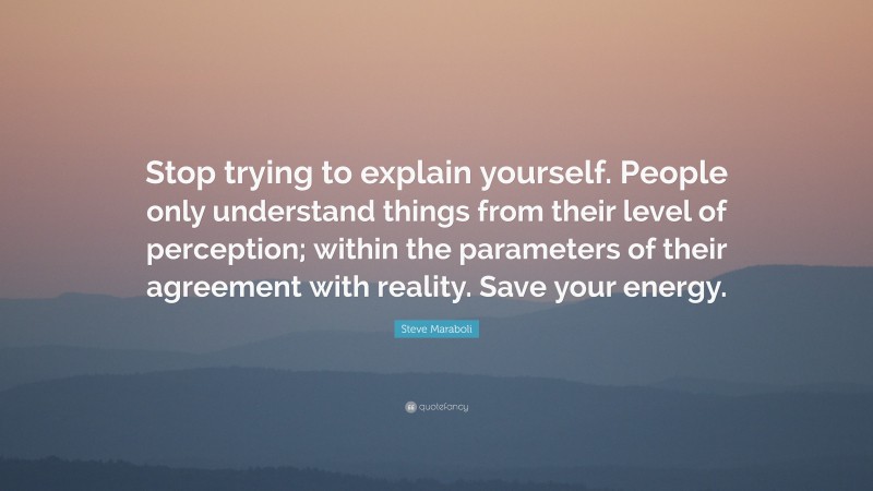 Steve Maraboli Quote: “Stop trying to explain yourself. People only understand things from their level of perception; within the parameters of their agreement with reality. Save your energy.”