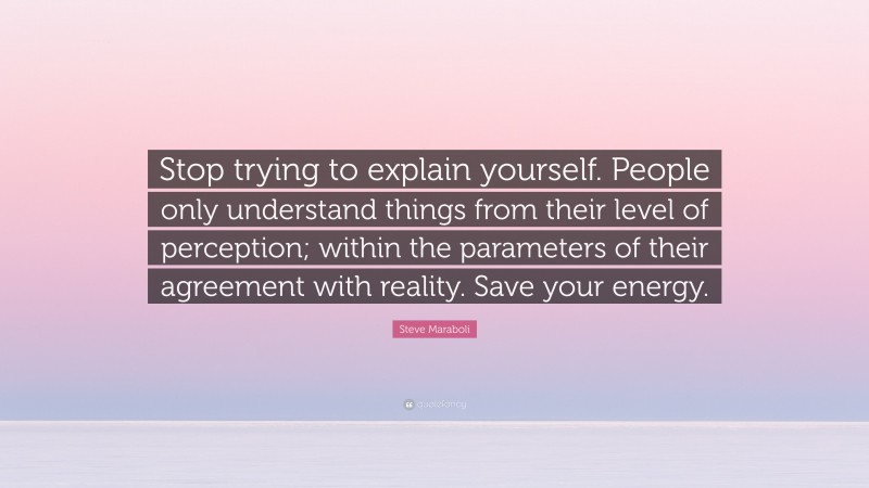 Steve Maraboli Quote: “Stop trying to explain yourself. People only understand things from their level of perception; within the parameters of their agreement with reality. Save your energy.”
